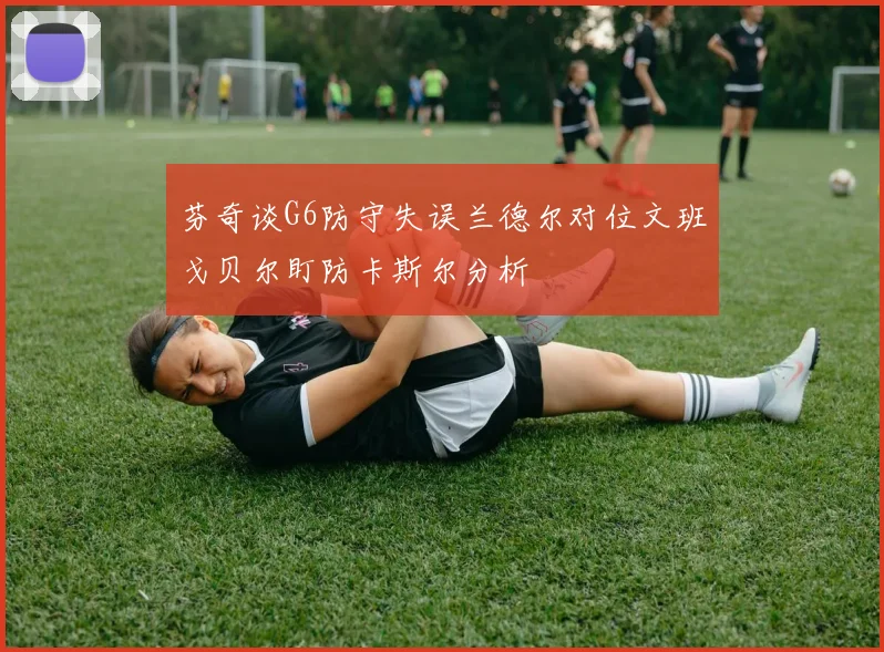 芬奇谈G6防守失误兰德尔对位文班戈贝尔盯防卡斯尔分析