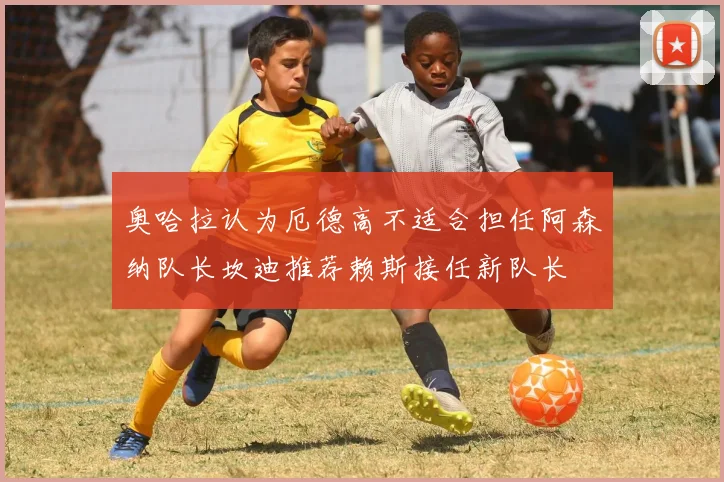 奥哈拉认为厄德高不适合担任阿森纳队长坎迪推荐赖斯接任新队长