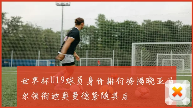 世界杯U19球员身价排行榜揭晓亚马尔领衔迪奥曼德紧随其后