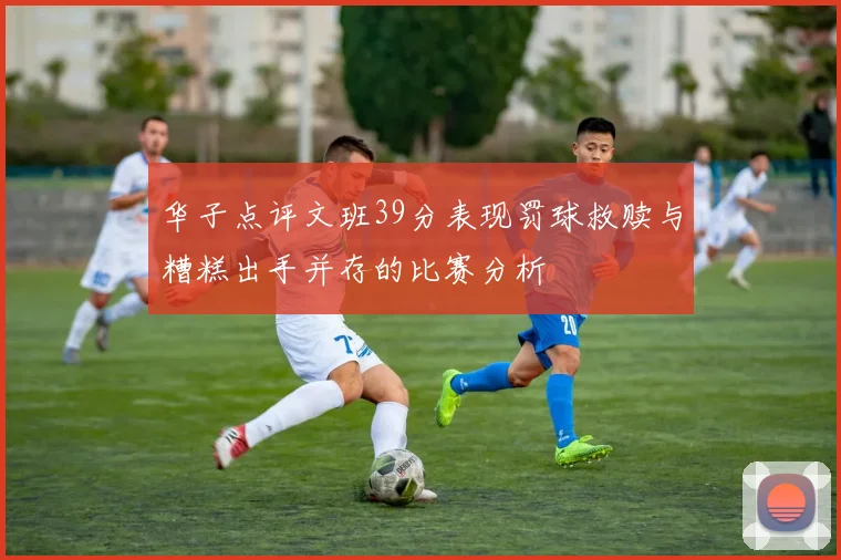 华子点评文班39分表现罚球救赎与糟糕出手并存的比赛分析