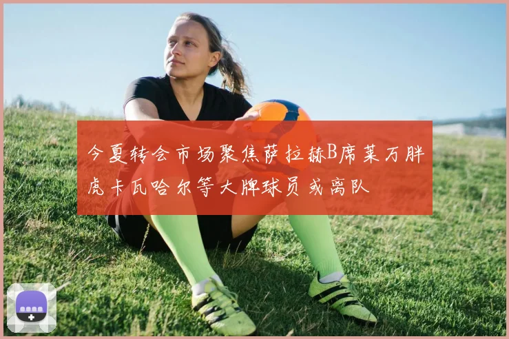 今夏转会市场聚焦萨拉赫B席莱万胖虎卡瓦哈尔等大牌球员或离队