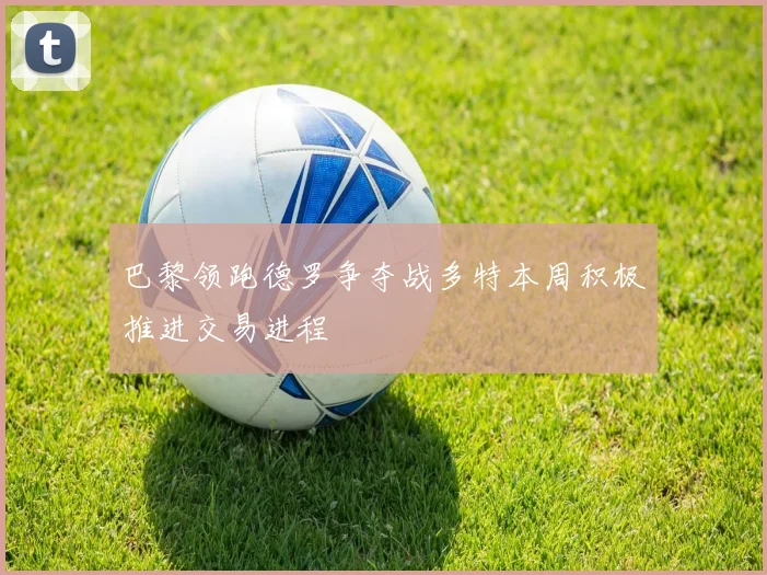 巴黎领跑德罗争夺战多特本周积极推进交易进程