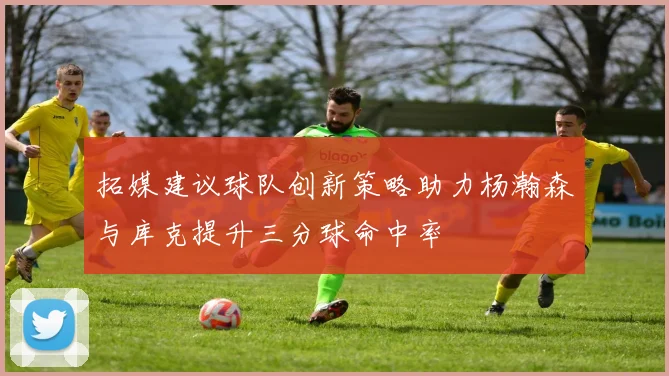 拓媒建议球队创新策略助力杨瀚森与库克提升三分球命中率