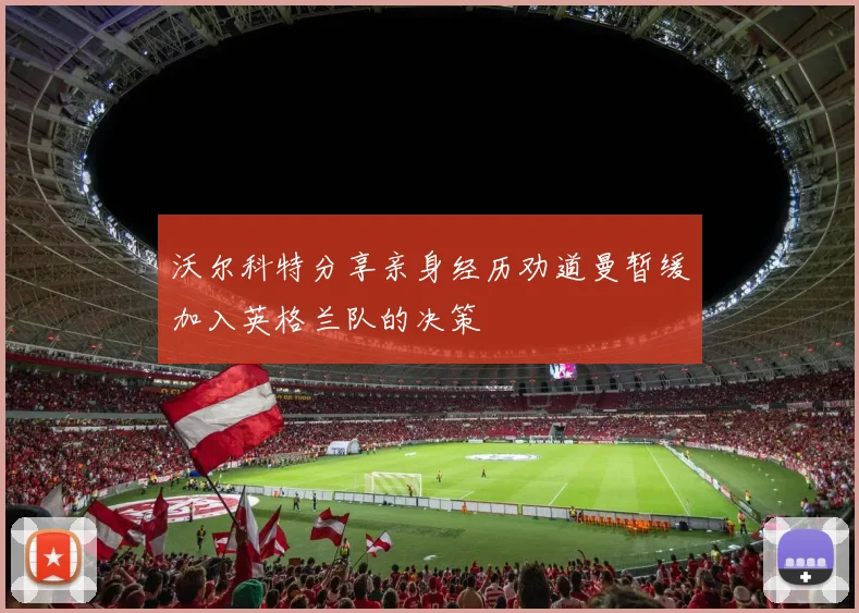 沃尔科特分享亲身经历劝道曼暂缓加入英格兰队的决策