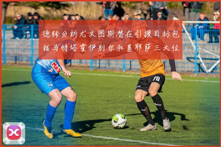 德转分析尤文图斯潜在引援目标包括马特塔霍伊别尔和基耶萨三大位置补强方案