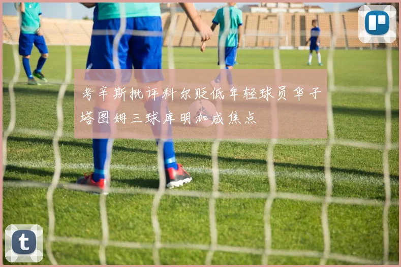 考辛斯批评科尔贬低年轻球员华子塔图姆三球库明加成焦点