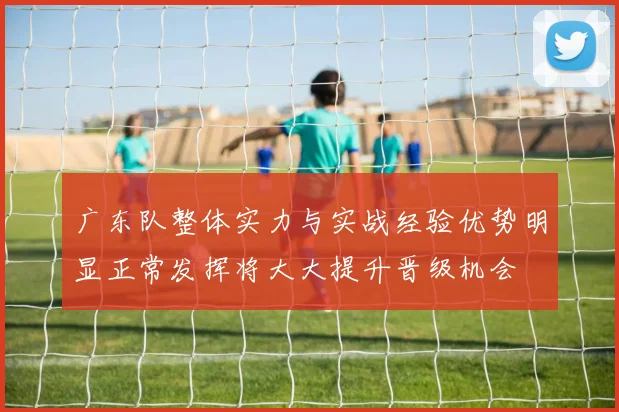 广东队整体实力与实战经验优势明显正常发挥将大大提升晋级机会