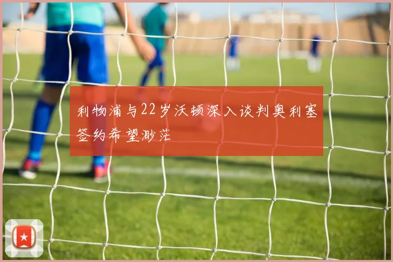利物浦与22岁沃顿深入谈判奥利塞签约希望渺茫