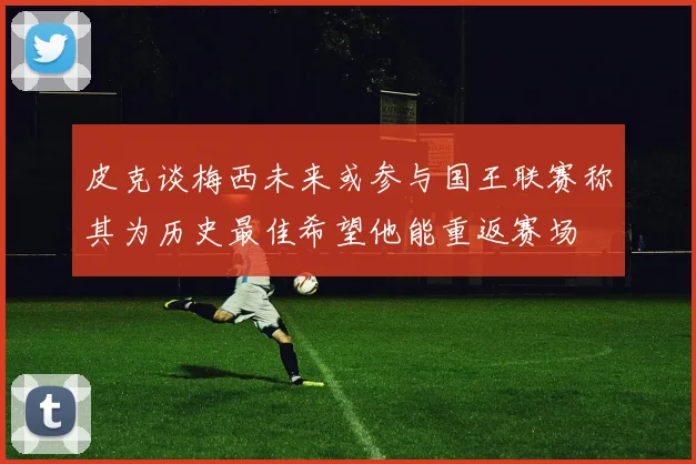 皮克谈梅西未来或参与国王联赛称其为历史最佳希望他能重返赛场