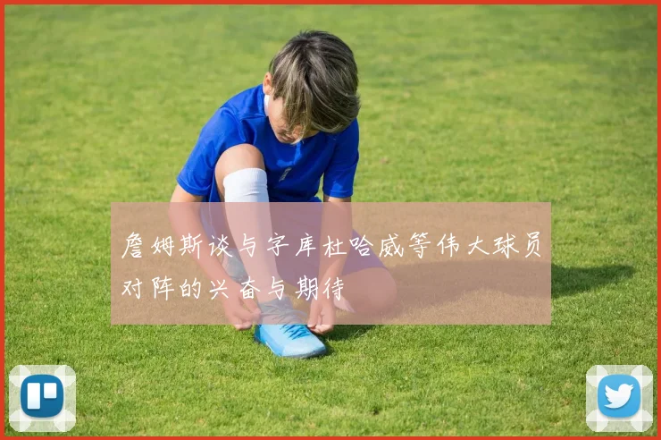 詹姆斯谈与字库杜哈威等伟大球员对阵的兴奋与期待