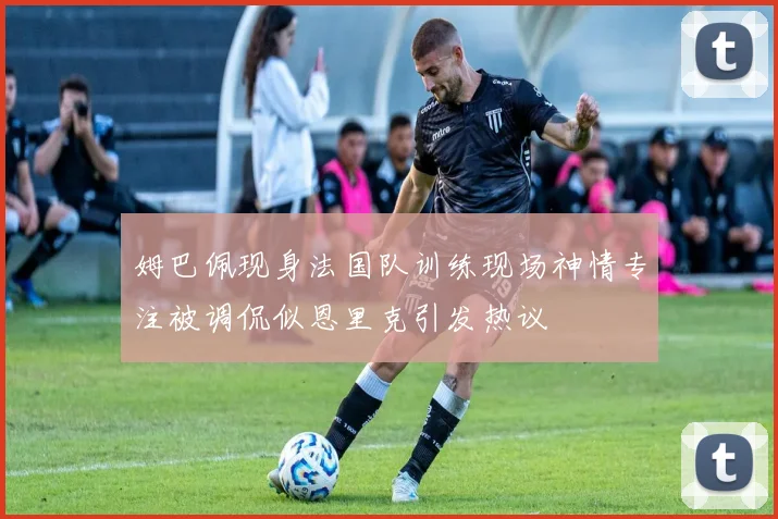 姆巴佩现身法国队训练现场神情专注被调侃似恩里克引发热议