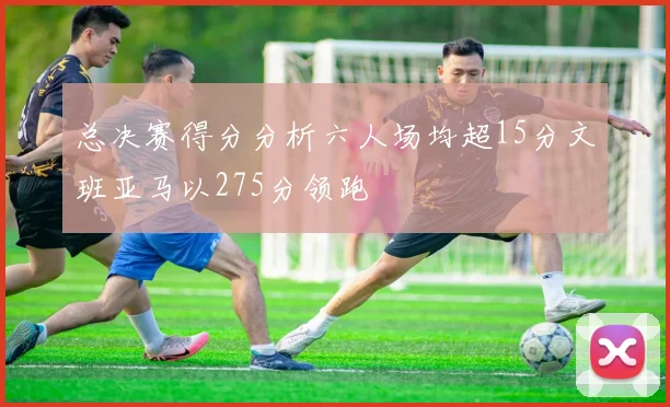 总决赛得分分析六人场均超15分文班亚马以275分领跑