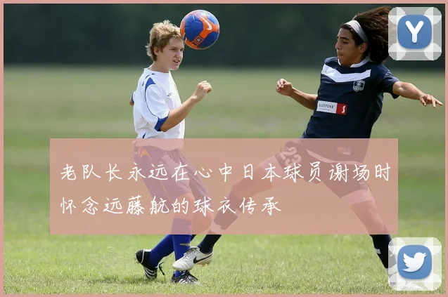 老队长永远在心中日本球员谢场时怀念远藤航的球衣传承