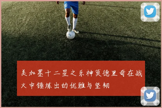 美加墨十二星之乐神莫德里奇在战火中锤炼出的优雅与坚韧