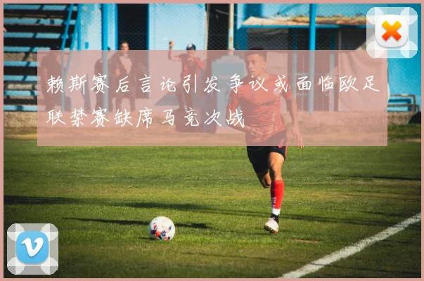 赖斯赛后言论引发争议或面临欧足联禁赛缺席马竞次战