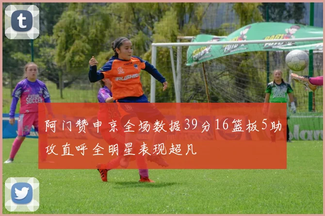 阿门赞申京全场数据39分16篮板5助攻直呼全明星表现超凡