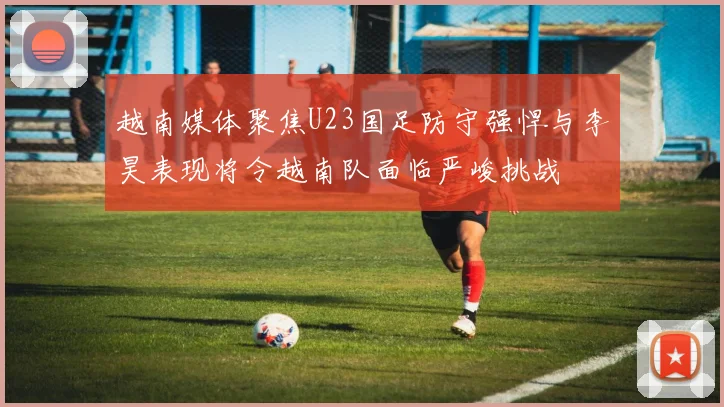 越南媒体聚焦U23国足防守强悍与李昊表现将令越南队面临严峻挑战