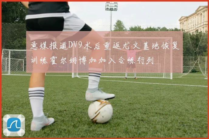 意媒报道DV9术后重返尤文基地恢复训练霍尔姆博加加入合练行列