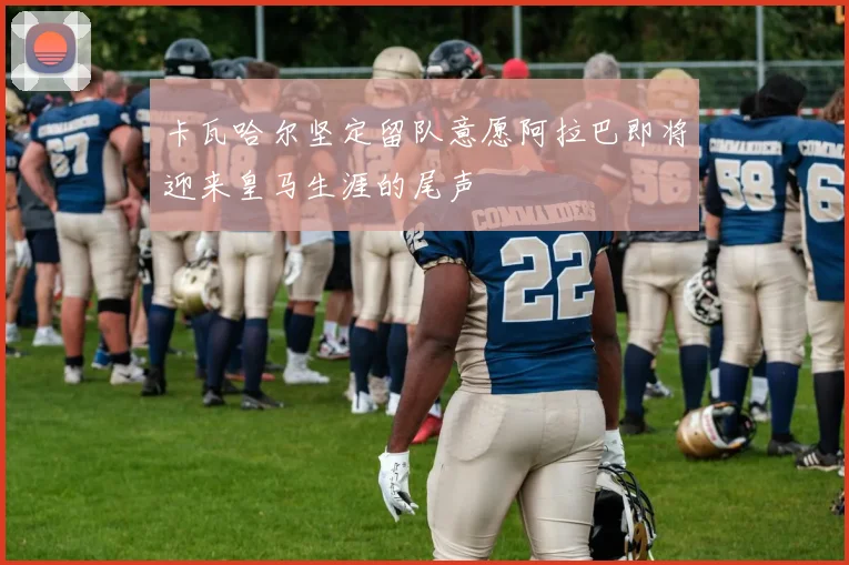 卡瓦哈尔坚定留队意愿阿拉巴即将迎来皇马生涯的尾声