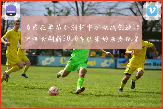 马内在单届非洲杯中运动战创造18次机会刷新2010年以来的历史纪录