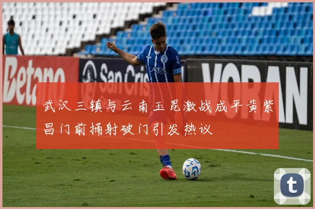武汉三镇与云南玉昆激战成平黄紫昌门前捅射破门引发热议