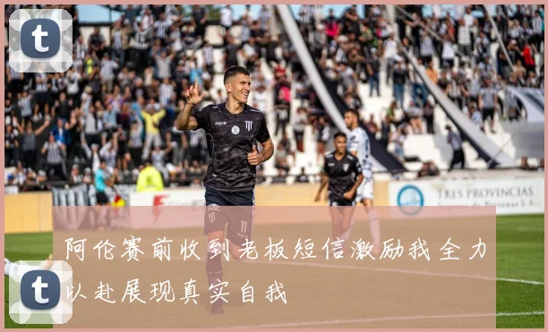 阿伦赛前收到老板短信激励我全力以赴展现真实自我