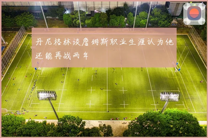 丹尼格林谈詹姆斯职业生涯认为他还能再战两年