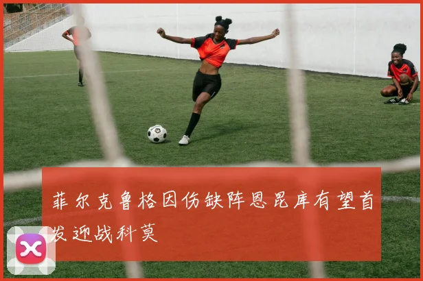 菲尔克鲁格因伤缺阵恩昆库有望首发迎战科莫