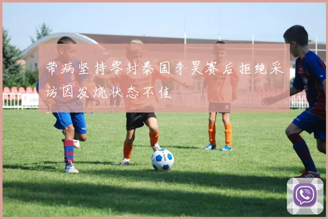 带病坚持零封泰国李昊赛后拒绝采访因发烧状态不佳
