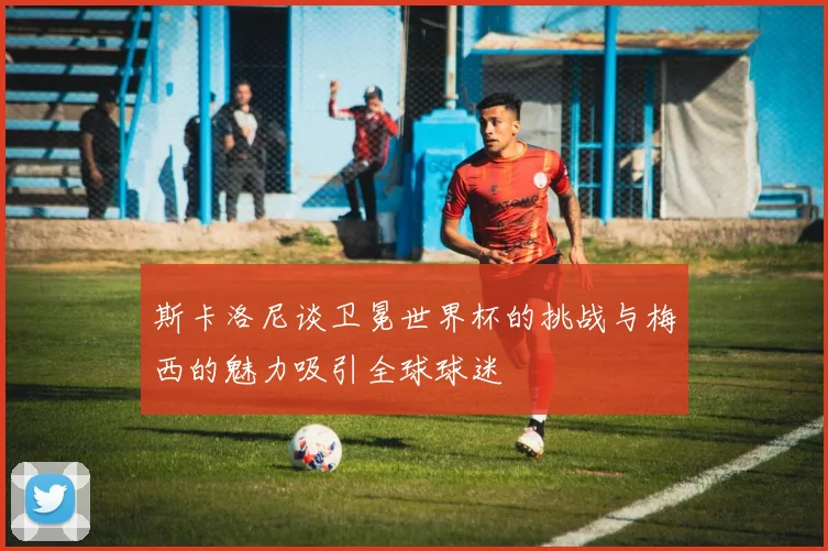 斯卡洛尼谈卫冕世界杯的挑战与梅西的魅力吸引全球球迷