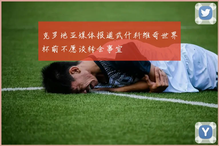 克罗地亚媒体报道武什科维奇世界杯前不愿谈转会事宜