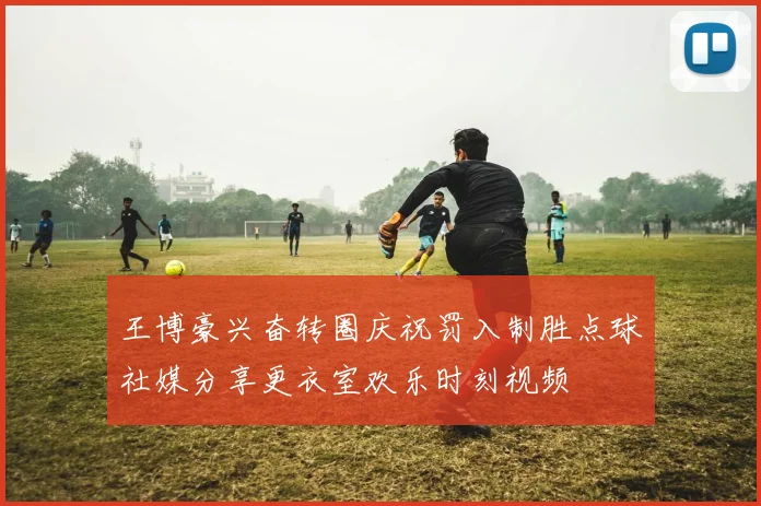 王博豪兴奋转圈庆祝罚入制胜点球社媒分享更衣室欢乐时刻视频