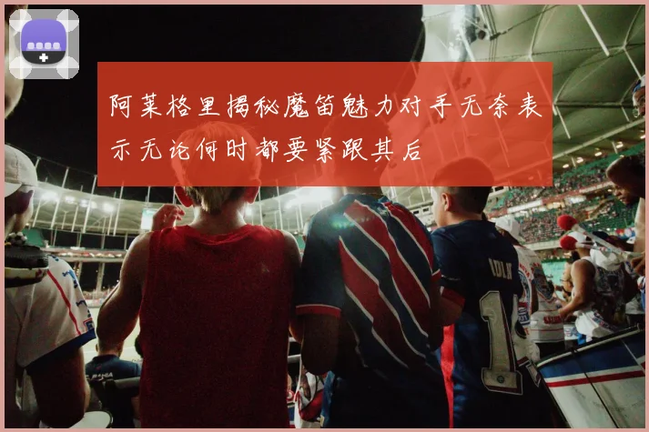 阿莱格里揭秘魔笛魅力对手无奈表示无论何时都要紧跟其后