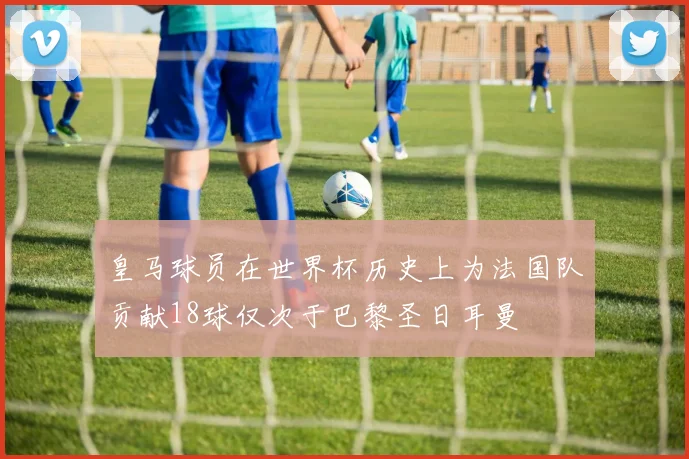 皇马球员在世界杯历史上为法国队贡献18球仅次于巴黎圣日耳曼