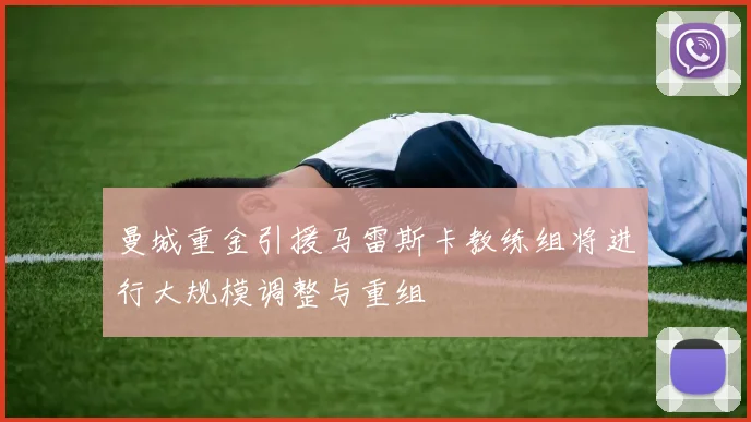曼城重金引援马雷斯卡教练组将进行大规模调整与重组