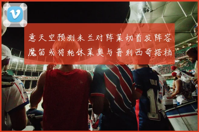 意天空预测米兰对阵莱切首发阵容魔笛或将轮休莱奥与普利西奇搭档出战